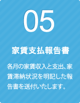 05 家賃支払報告書 各月の家賃収入と支出、家賃滞納状況を明記した報告書を送付いたします。